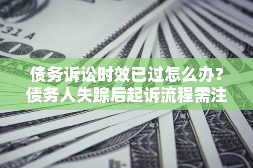 济南债务诉讼时效已过怎么办？债务人失踪后起诉流程需注意什么？