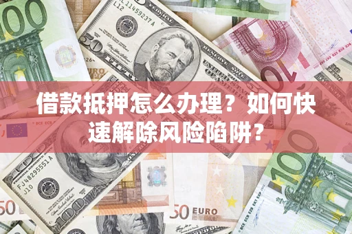 济南借款抵押怎么办理？如何快速解除风险陷阱？