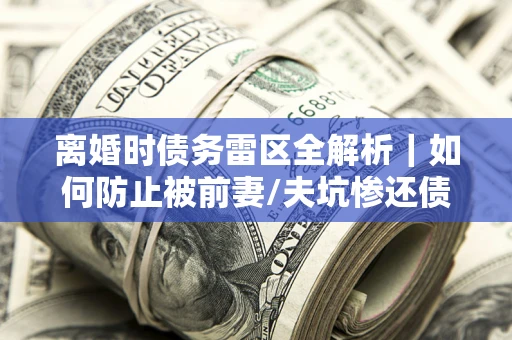 济南离婚时债务雷区全解析｜如何防止被前妻/夫坑惨还债？
