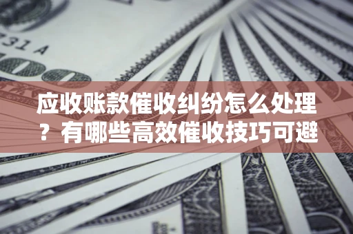 济南应收账款催收纠纷怎么处理？有哪些高效催收技巧可避免坏账？